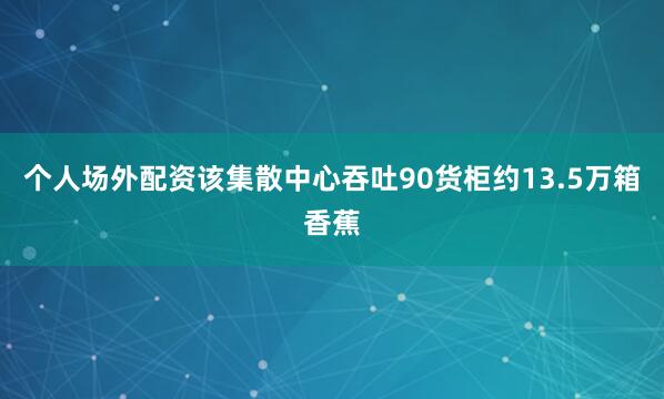 个人场外配资该集散中心吞吐90货柜约13.5万箱香蕉