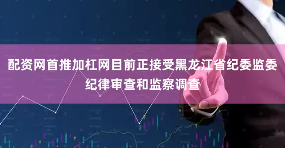 配资网首推加杠网目前正接受黑龙江省纪委监委纪律审查和监察调查