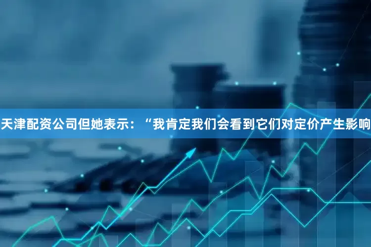 天津配资公司但她表示：“我肯定我们会看到它们对定价产生影响