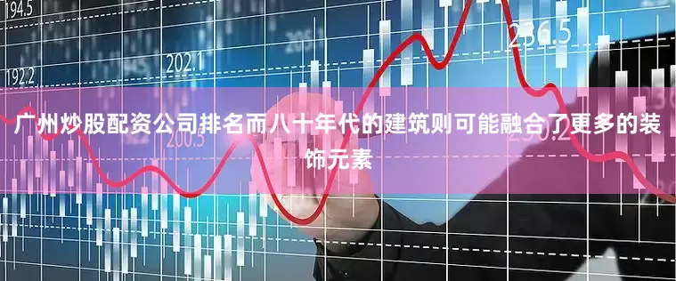 广州炒股配资公司排名而八十年代的建筑则可能融合了更多的装饰元素