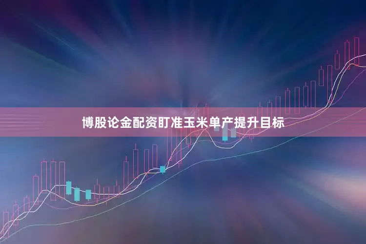 博股论金配资盯准玉米单产提升目标