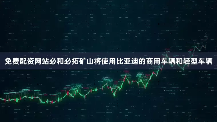免费配资网站必和必拓矿山将使用比亚迪的商用车辆和轻型车辆