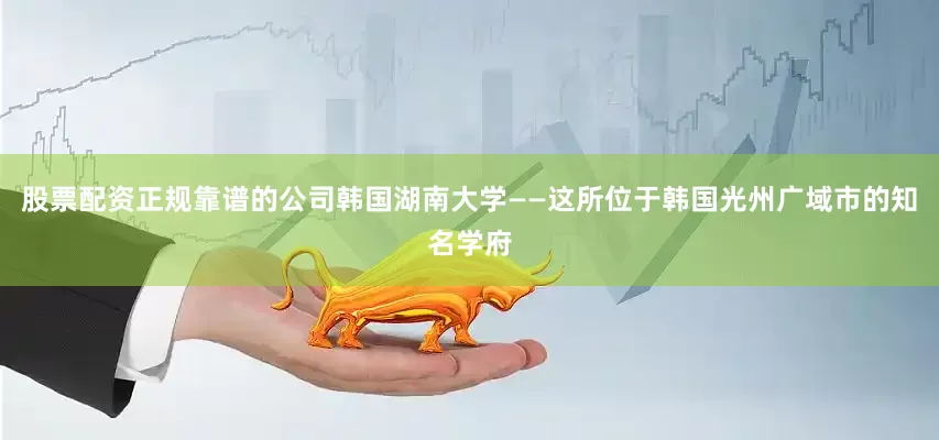 股票配资正规靠谱的公司韩国湖南大学——这所位于韩国光州广域市的知名学府