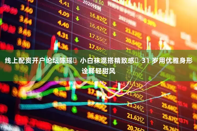 线上配资开户论坛陈瑶✘小白袜混搭精致感・31 岁用优雅身形诠释轻甜风