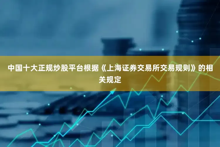 中国十大正规炒股平台根据《上海证券交易所交易规则》的相关规定