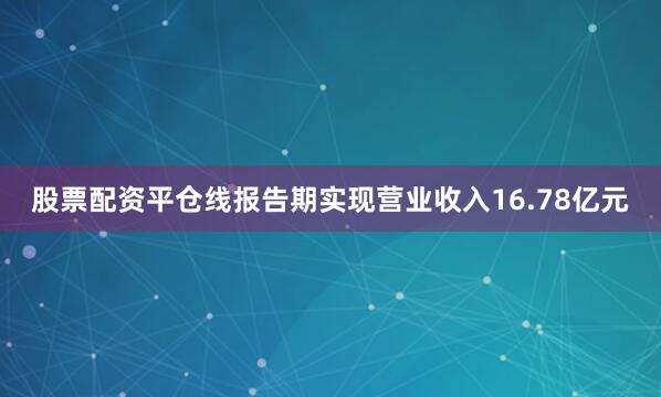 股票配资平仓线报告期实现营业收入16.78亿元