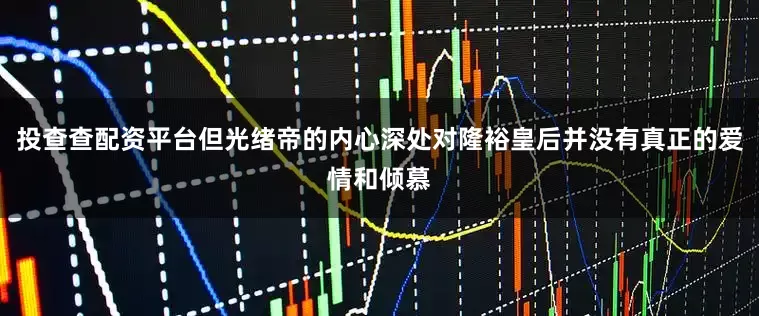 投查查配资平台但光绪帝的内心深处对隆裕皇后并没有真正的爱情和倾慕