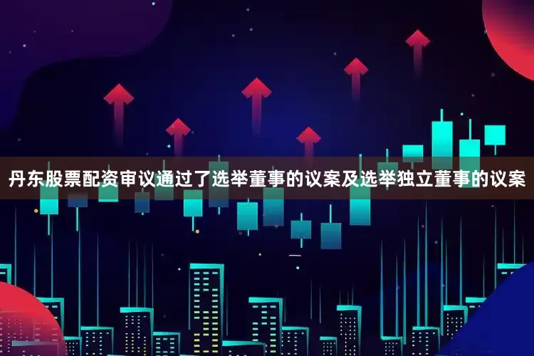 丹东股票配资审议通过了选举董事的议案及选举独立董事的议案