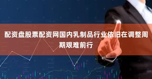 配资盘股票配资网国内乳制品行业依旧在调整周期艰难前行
