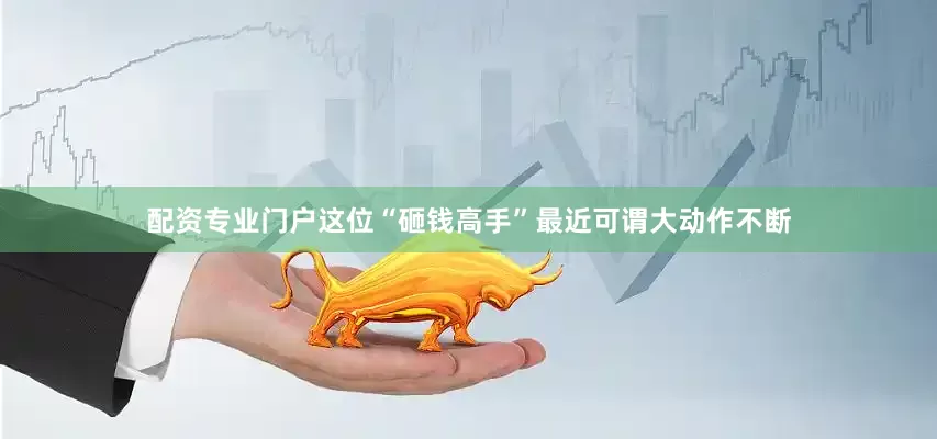 配资专业门户这位“砸钱高手”最近可谓大动作不断