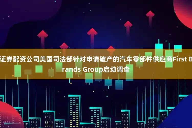 证券配资公司美国司法部针对申请破产的汽车零部件供应商First Brands Group启动调查