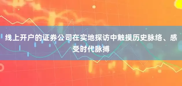 线上开户的证券公司在实地探访中触摸历史脉络、感受时代脉搏