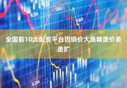 全国前10大配资平台因铜价大涨精废价差走扩