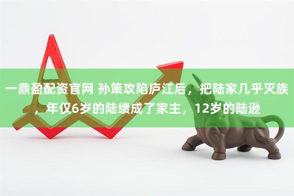 一鼎盈配资官网 孙策攻陷庐江后，把陆家几乎灭族，年仅6岁的陆绩成了家主，12岁的陆逊