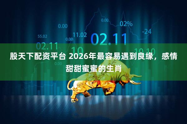 股天下配资平台 2026年最容易遇到良缘，感情甜甜蜜蜜的生肖