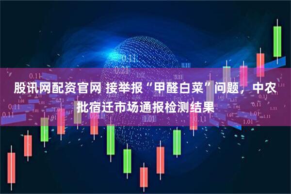 股讯网配资官网 接举报“甲醛白菜”问题，中农批宿迁市场通报检测结果