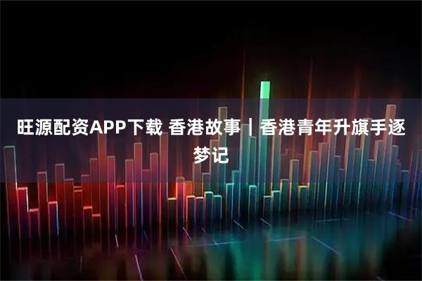 旺源配资APP下载 香港故事｜香港青年升旗手逐梦记