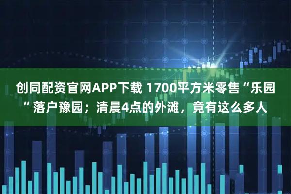 创同配资官网APP下载 1700平方米零售“乐园”落户豫园；清晨4点的外滩，竟有这么多人