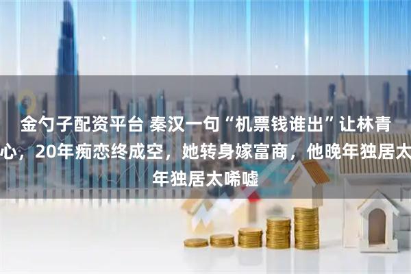 金勺子配资平台 秦汉一句“机票钱谁出”让林青霞死心，20年痴恋终成空，她转身嫁富商，他晚年独居太唏嘘